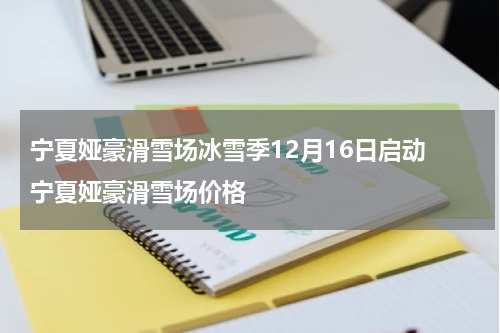 宁夏娅豪滑雪场冰雪季12月16日启动 宁夏娅豪滑雪场价格