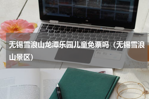 无锡雪浪山龙潭乐园儿童免票吗（无锡雪浪山景区）
