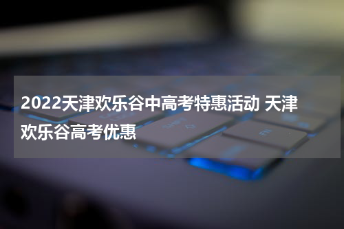 2022天津欢乐谷中高考特惠活动 天津欢乐谷高考优惠