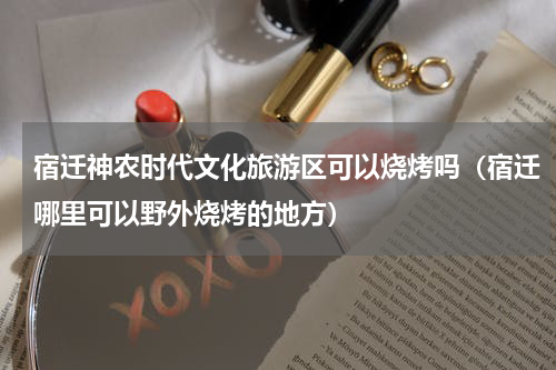 宿迁神农时代文化旅游区可以烧烤吗（宿迁哪里可以野外烧烤的地方）