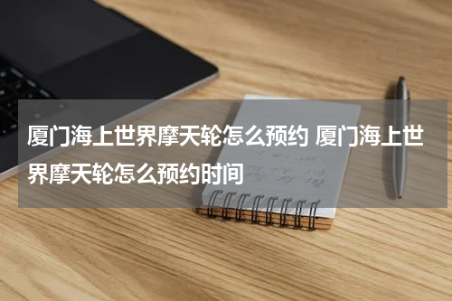 厦门海上世界摩天轮怎么预约 厦门海上世界摩天轮怎么预约时间