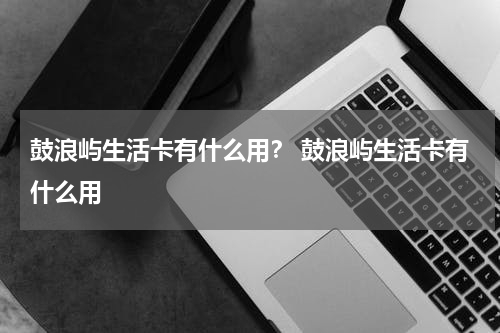 鼓浪屿生活卡有什么用？ 鼓浪屿生活卡有什么用