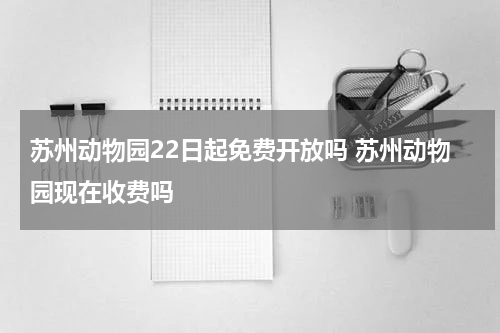 苏州动物园22日起免费开放吗 苏州动物园现在收费吗
