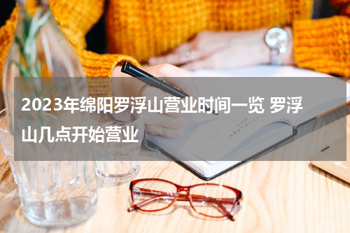 2023年绵阳罗浮山营业时间一览 罗浮山几点开始营业