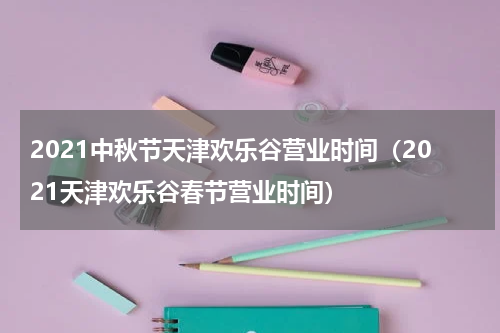 2021中秋节天津欢乐谷营业时间（2021天津欢乐谷春节营业时间）