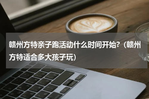赣州方特亲子跑活动什么时间开始?（赣州方特适合多大孩子玩）