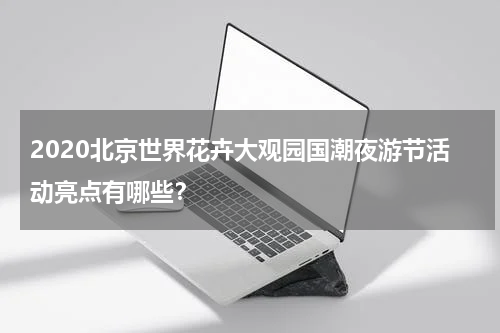 2020北京世界花卉大观园国潮夜游节活动亮点有哪些？
