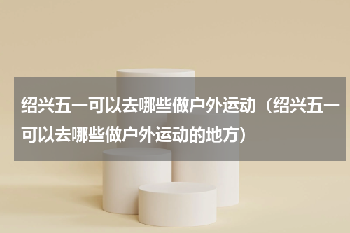 绍兴五一可以去哪些做户外运动（绍兴五一可以去哪些做户外运动的地方）