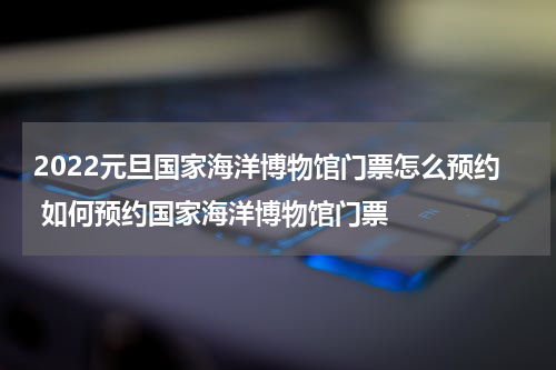 2022元旦国家海洋博物馆门票怎么预约 如何预约国家海洋博物馆门票
