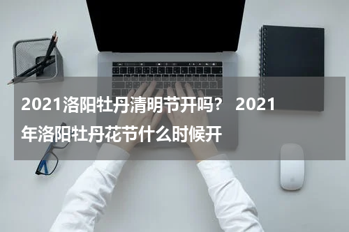 2021洛阳牡丹清明节开吗？ 2021年洛阳牡丹花节什么时候开
