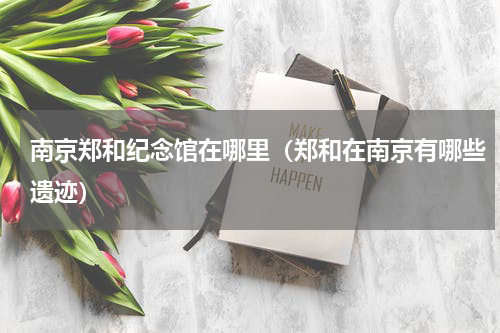 南京郑和纪念馆在哪里（郑和在南京有哪些遗迹）
