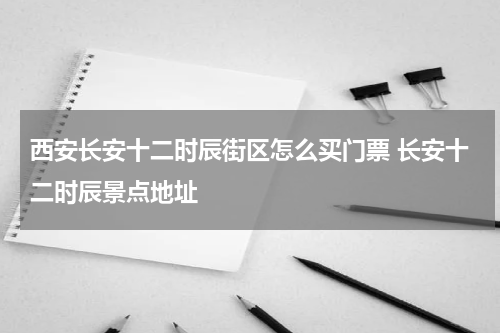 西安长安十二时辰街区怎么买门票 长安十二时辰景点地址