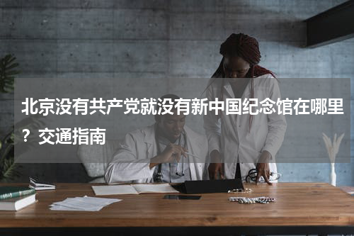 北京没有共产党就没有新中国纪念馆在哪里？交通指南