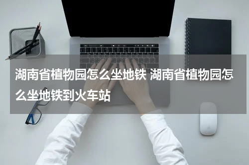 湖南省植物园怎么坐地铁 湖南省植物园怎么坐地铁到火车站