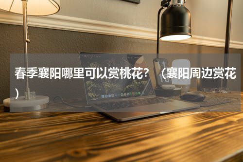 春季襄阳哪里可以赏桃花？（襄阳周边赏花）