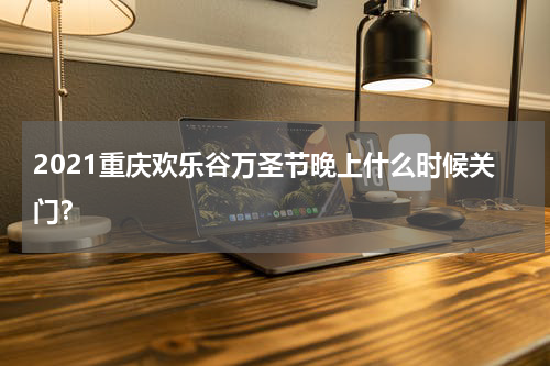 2021重庆欢乐谷万圣节晚上什么时候关门？