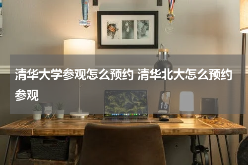 清华大学参观怎么预约 清华北大怎么预约参观