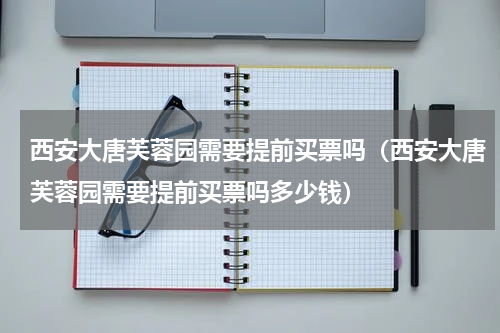 西安大唐芙蓉园需要提前买票吗（西安大唐芙蓉园需要提前买票吗多少钱）