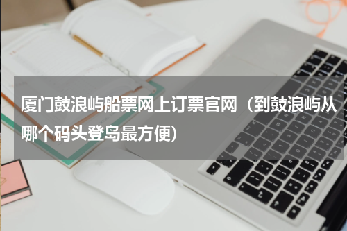 厦门鼓浪屿船票网上订票官网（到鼓浪屿从哪个码头登岛最方便）