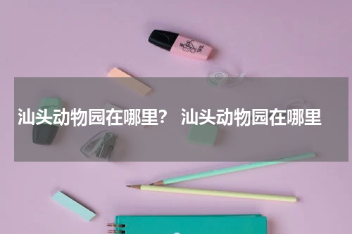 汕头动物园在哪里？ 汕头动物园在哪里