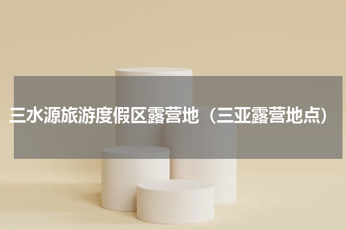 三水源旅游度假区露营地（三亚露营地点）