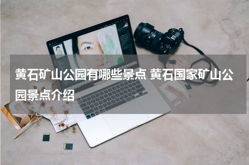 黄石矿山公园有哪些景点 黄石国家矿山公园景点介绍