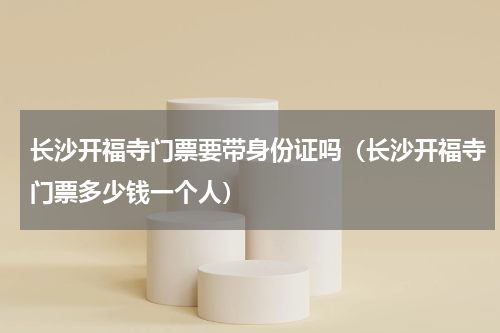 长沙开福寺门票要带身份证吗（长沙开福寺门票多少钱一个人）