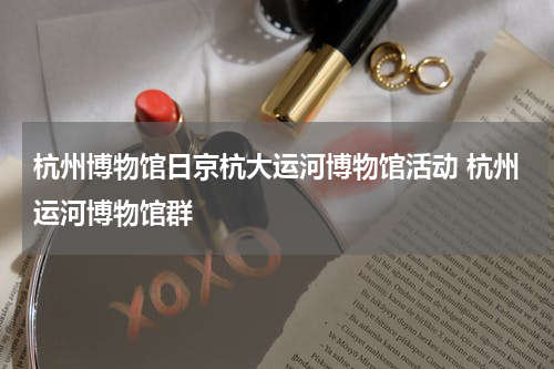 杭州博物馆日京杭大运河博物馆活动 杭州运河博物馆群