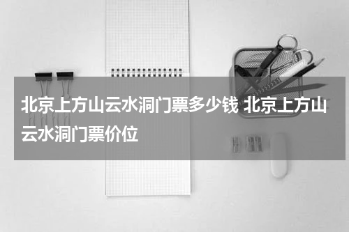 北京上方山云水洞门票多少钱 北京上方山云水洞门票价位