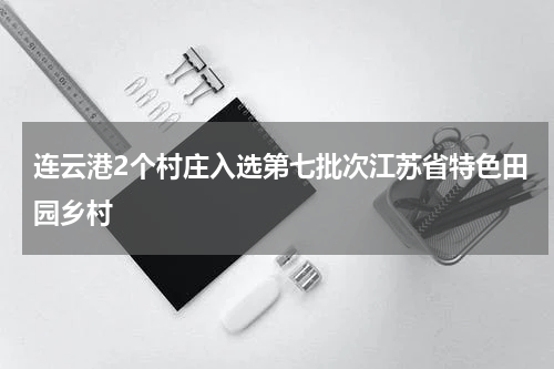 连云港2个村庄入选第七批次江苏省特色田园乡村