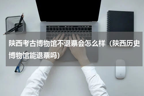 陕西考古博物馆不退票会怎么样（陕西历史博物馆能退票吗）