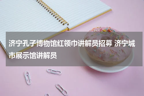 济宁孔子博物馆红领巾讲解员招募 济宁城市展示馆讲解员