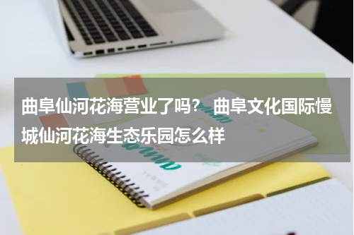 曲阜仙河花海营业了吗？ 曲阜文化国际慢城仙河花海生态乐园怎么样