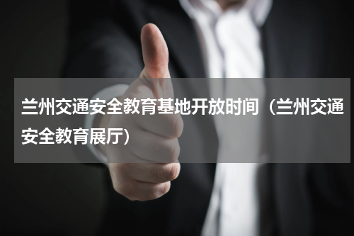 兰州交通安全教育基地开放时间（兰州交通安全教育展厅）
