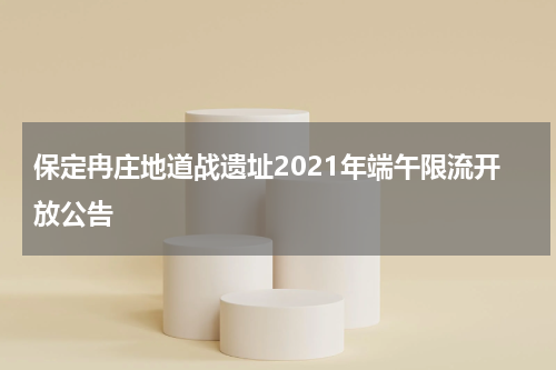 保定冉庄地道战遗址2021年端午限流开放公告
