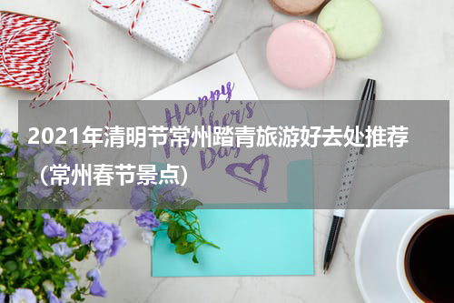 2021年清明节常州踏青旅游好去处推荐（常州春节景点）