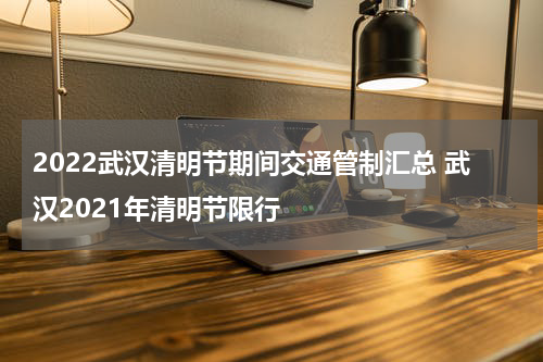 2022武汉清明节期间交通管制汇总 武汉2021年清明节限行