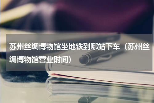 苏州丝绸博物馆坐地铁到哪站下车（苏州丝绸博物馆营业时间）