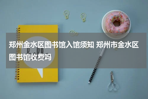 郑州金水区图书馆入馆须知 郑州市金水区图书馆收费吗