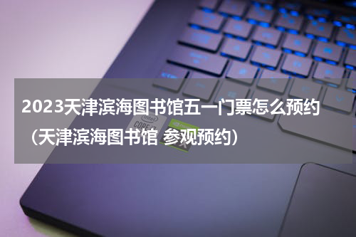 2023天津滨海图书馆五一门票怎么预约（天津滨海图书馆 参观预约）