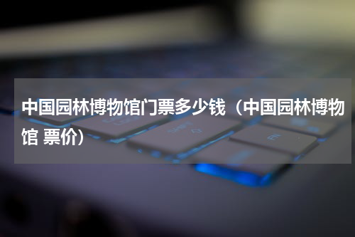中国园林博物馆门票多少钱（中国园林博物馆 票价）