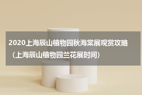 2020上海辰山植物园秋海棠展观赏攻略（上海辰山植物园兰花展时间）
