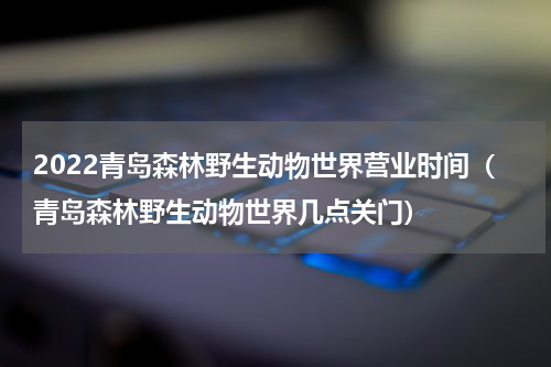 2022青岛森林野生动物世界营业时间（青岛森林野生动物世界几点关门）