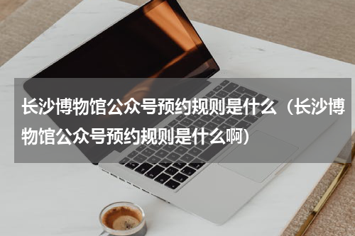 长沙博物馆公众号预约规则是什么（长沙博物馆公众号预约规则是什么啊）
