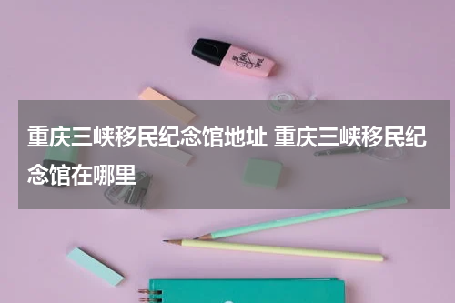 重庆三峡移民纪念馆地址 重庆三峡移民纪念馆在哪里