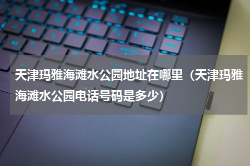 天津玛雅海滩水公园地址在哪里（天津玛雅海滩水公园电话号码是多少）