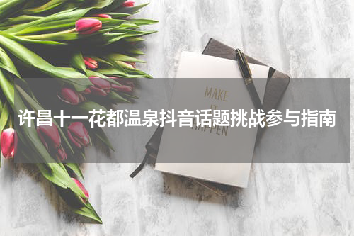 许昌十一花都温泉抖音话题挑战参与指南