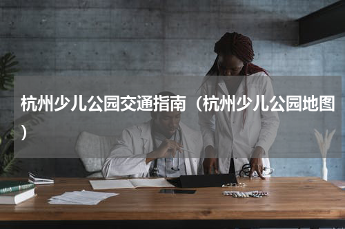 杭州少儿公园交通指南（杭州少儿公园地图）