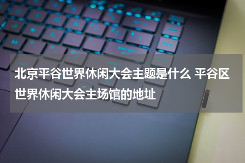 北京平谷世界休闲大会主题是什么 平谷区世界休闲大会主场馆的地址