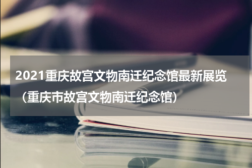 2021重庆故宫文物南迁纪念馆最新展览（重庆市故宫文物南迁纪念馆）